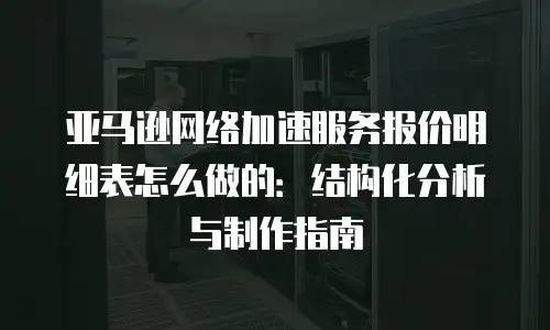 亚马逊网络加速服务报价明细表怎么做的：结构化分析与制作指南