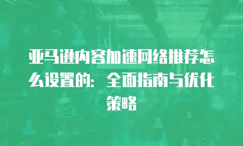 亚马逊内容加速网络推荐怎么设置的：全面指南与优化策略