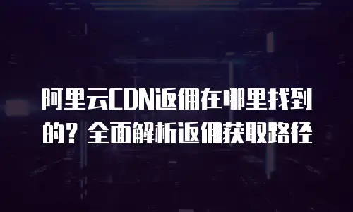 阿里云CDN返佣在哪里找到的？全面解析返佣获取路径