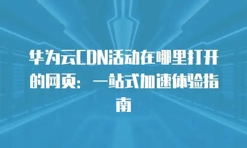 华为云CDN活动在哪里打开的网页：一站式加速体验指南
