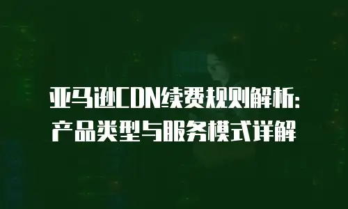 亚马逊CDN续费规则解析：产品类型与服务模式详解