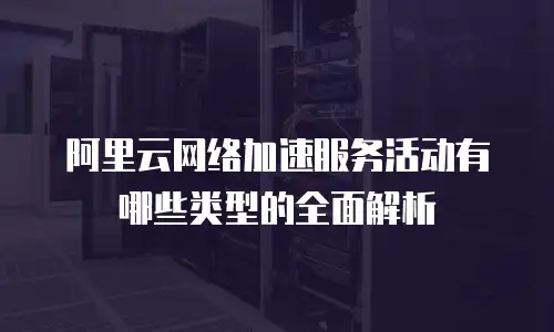 阿里云网络加速服务活动有哪些类型的全面解析