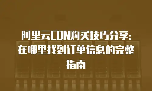 阿里云CDN购买技巧分享：在哪里找到订单信息的完整指南