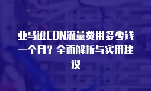 亚马逊CDN流量费用多少钱一个月？全面解析与实用建议