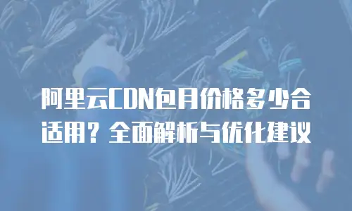 阿里云CDN包月价格多少合适用？全面解析与优化建议