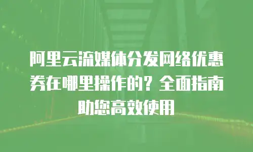 阿里云流媒体分发网络优惠券在哪里操作的？全面指南助您高效使用