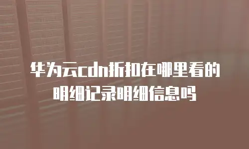 华为云cdn折扣在哪里看的明细记录明细信息吗