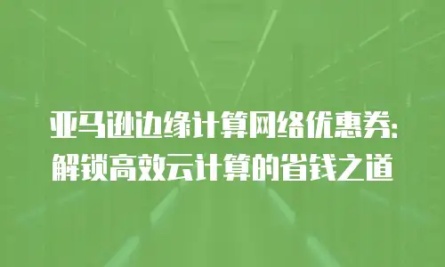 亚马逊边缘计算网络优惠券：解锁高效云计算的省钱之道