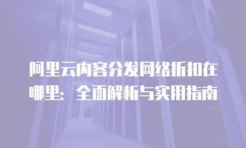 阿里云内容分发网络折扣在哪里：全面解析与实用指南