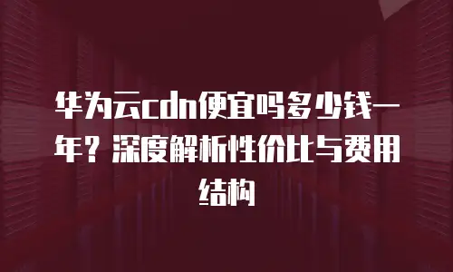 华为云cdn便宜吗多少钱一年？深度解析性价比与费用结构