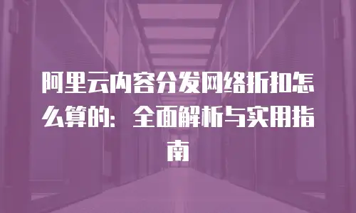阿里云内容分发网络折扣怎么算的：全面解析与实用指南