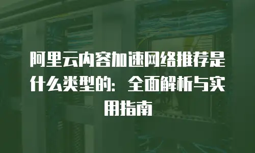 阿里云内容加速网络推荐是什么类型的：全面解析与实用指南