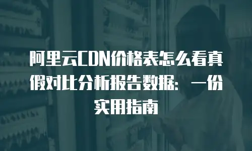 阿里云CDN价格表怎么看真假对比分析报告数据：一份实用指南