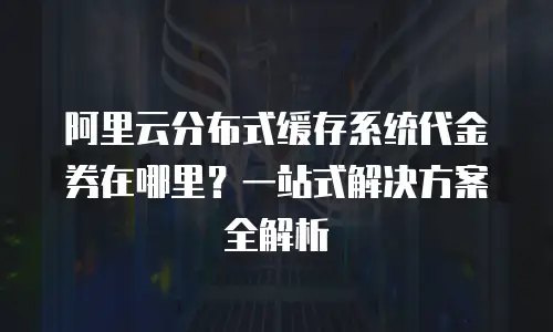 阿里云分布式缓存系统代金券在哪里？一站式解决方案全解析