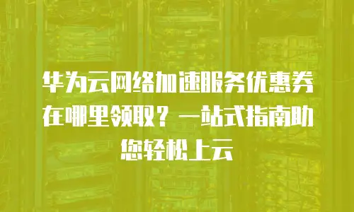 华为云网络加速服务优惠券在哪里领取？一站式指南助您轻松上云