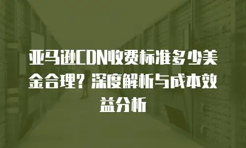 亚马逊CDN收费标准多少美金合理？深度解析与成本效益分析