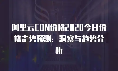 阿里云CDN价格2020今日价格走势预测：洞察与趋势分析