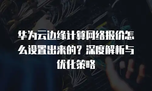 华为云边缘计算网络报价怎么设置出来的？深度解析与优化策略