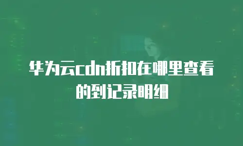 华为云cdn折扣在哪里查看的到记录明细