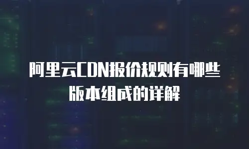 阿里云CDN报价规则有哪些版本组成的详解