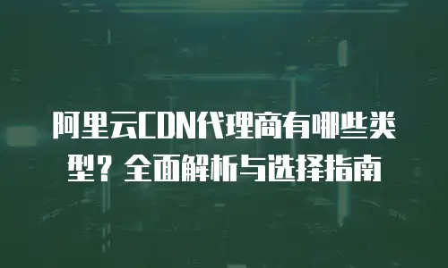 阿里云CDN代理商有哪些类型？全面解析与选择指南