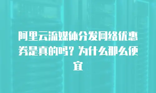 阿里云流媒体分发网络优惠券是真的吗？为什么那么便宜