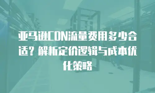 亚马逊CDN流量费用多少合适？解析定价逻辑与成本优化策略