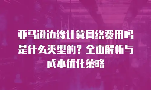 亚马逊边缘计算网络费用吗是什么类型的？全面解析与成本优化策略