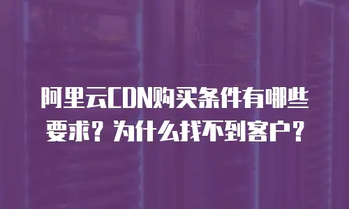 阿里云CDN购买条件有哪些要求？为什么找不到客户？