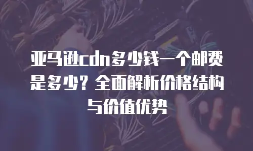 亚马逊cdn多少钱一个邮费是多少？全面解析价格结构与价值优势
