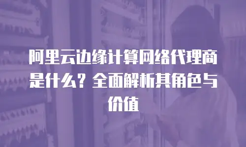 阿里云边缘计算网络代理商是什么？全面解析其角色与价值