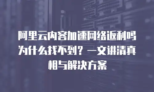 阿里云内容加速网络返利吗为什么找不到？一文讲清真相与解决方案
