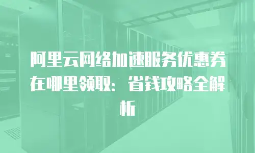 阿里云网络加速服务优惠券在哪里领取：省钱攻略全解析