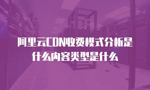 阿里云CDN收费模式分析是什么内容类型是什么