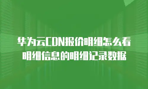华为云CDN报价明细怎么看明细信息的明细记录数据