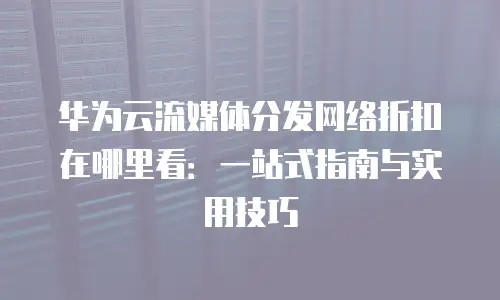 华为云流媒体分发网络折扣在哪里看：一站式指南与实用技巧