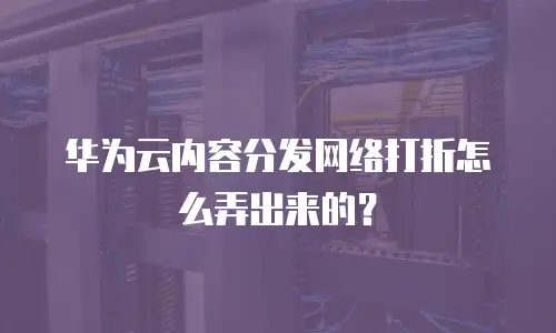 华为云内容分发网络打折怎么弄出来的？