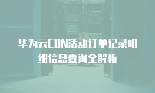华为云CDN活动订单记录明细信息查询全解析