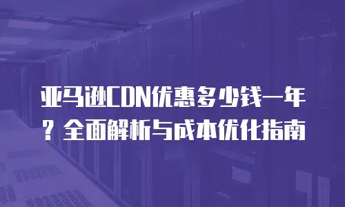 亚马逊CDN优惠多少钱一年？全面解析与成本优化指南