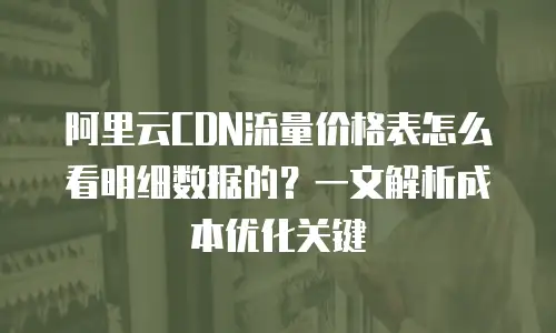 阿里云CDN流量价格表怎么看明细数据的？一文解析成本优化关键