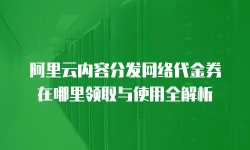 阿里云内容分发网络代金券在哪里领取与使用全解析