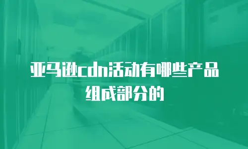亚马逊cdn活动有哪些产品组成部分的