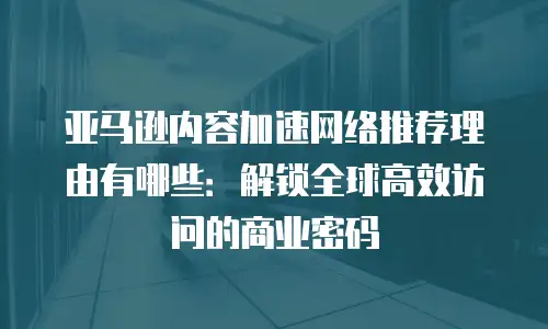 亚马逊内容加速网络推荐理由有哪些：解锁全球高效访问的商业密码