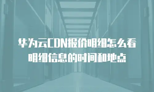 华为云CDN报价明细怎么看明细信息的时间和地点
