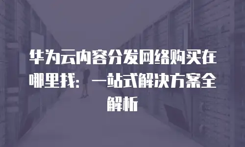 华为云内容分发网络购买在哪里找：一站式解决方案全解析
