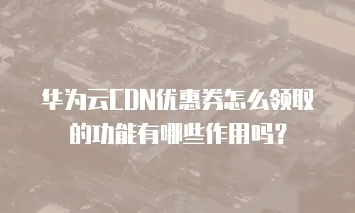 华为云CDN优惠券怎么领取的功能有哪些作用吗？