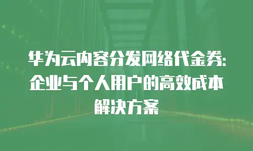 华为云内容分发网络代金券：企业与个人用户的高效成本解决方案