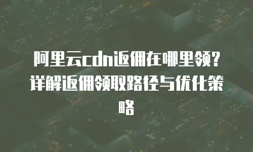 阿里云cdn返佣在哪里领？详解返佣领取路径与优化策略