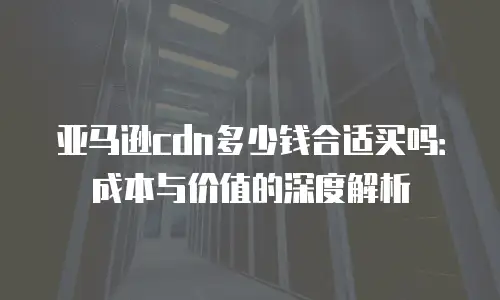 亚马逊cdn多少钱合适买吗：成本与价值的深度解析
