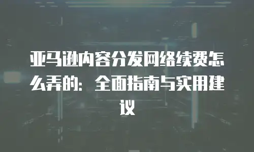 亚马逊内容分发网络续费怎么弄的：全面指南与实用建议